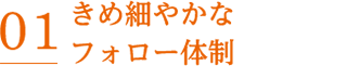 01 きめ細やかなフォロー体制